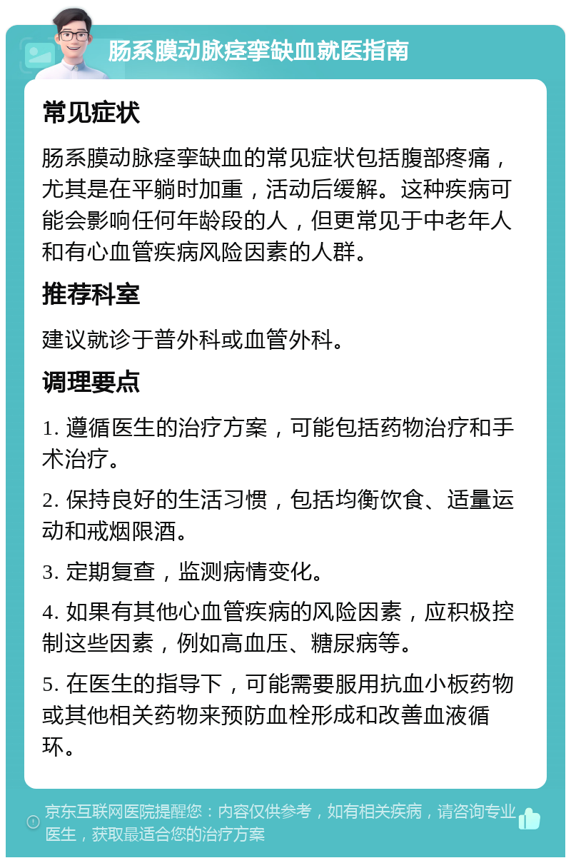 肠系膜动脉痉挛缺血就医指南 常见症状 肠系膜动脉痉挛缺血的常见症状包括腹部疼痛，尤其是在平躺时加重，活动后缓解。这种疾病可能会影响任何年龄段的人，但更常见于中老年人和有心血管疾病风险因素的人群。 推荐科室 建议就诊于普外科或血管外科。 调理要点 1. 遵循医生的治疗方案，可能包括药物治疗和手术治疗。 2. 保持良好的生活习惯，包括均衡饮食、适量运动和戒烟限酒。 3. 定期复查，监测病情变化。 4. 如果有其他心血管疾病的风险因素，应积极控制这些因素，例如高血压、糖尿病等。 5. 在医生的指导下，可能需要服用抗血小板药物或其他相关药物来预防血栓形成和改善血液循环。