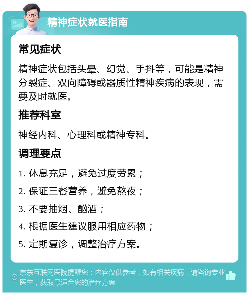 精神症状就医指南 常见症状 精神症状包括头晕、幻觉、手抖等，可能是精神分裂症、双向障碍或器质性精神疾病的表现，需要及时就医。 推荐科室 神经内科、心理科或精神专科。 调理要点 1. 休息充足，避免过度劳累； 2. 保证三餐营养，避免熬夜； 3. 不要抽烟、酗酒； 4. 根据医生建议服用相应药物； 5. 定期复诊，调整治疗方案。