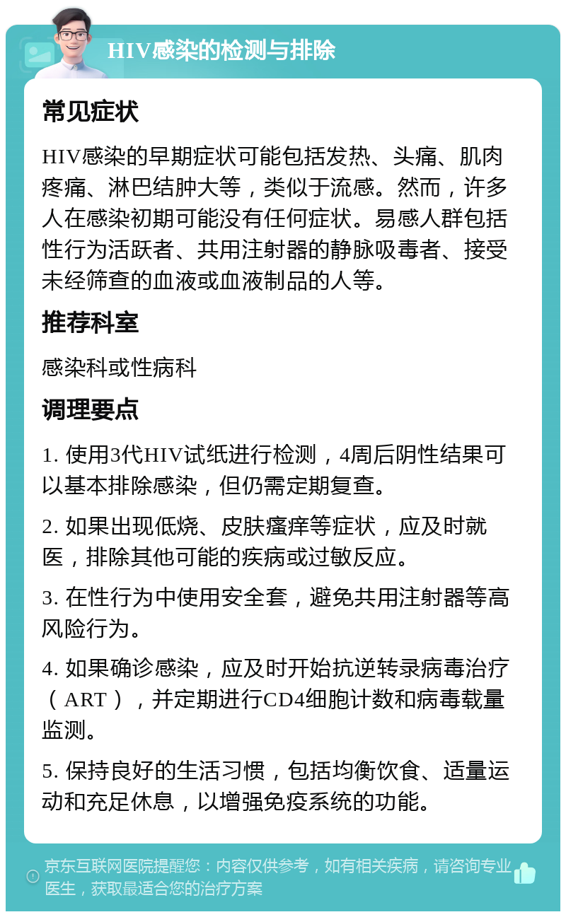 HIV感染的检测与排除 常见症状 HIV感染的早期症状可能包括发热、头痛、肌肉疼痛、淋巴结肿大等，类似于流感。然而，许多人在感染初期可能没有任何症状。易感人群包括性行为活跃者、共用注射器的静脉吸毒者、接受未经筛查的血液或血液制品的人等。 推荐科室 感染科或性病科 调理要点 1. 使用3代HIV试纸进行检测，4周后阴性结果可以基本排除感染，但仍需定期复查。 2. 如果出现低烧、皮肤瘙痒等症状，应及时就医，排除其他可能的疾病或过敏反应。 3. 在性行为中使用安全套，避免共用注射器等高风险行为。 4. 如果确诊感染，应及时开始抗逆转录病毒治疗（ART），并定期进行CD4细胞计数和病毒载量监测。 5. 保持良好的生活习惯，包括均衡饮食、适量运动和充足休息，以增强免疫系统的功能。