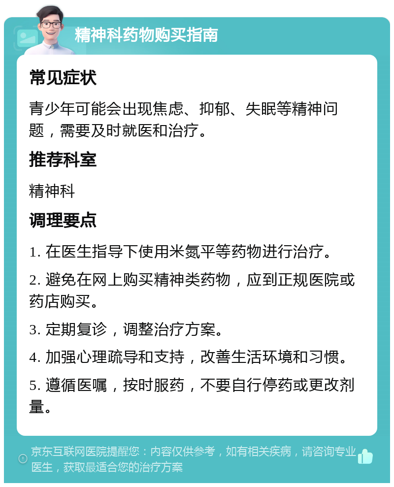 精神科药物购买指南 常见症状 青少年可能会出现焦虑、抑郁、失眠等精神问题，需要及时就医和治疗。 推荐科室 精神科 调理要点 1. 在医生指导下使用米氮平等药物进行治疗。 2. 避免在网上购买精神类药物，应到正规医院或药店购买。 3. 定期复诊，调整治疗方案。 4. 加强心理疏导和支持，改善生活环境和习惯。 5. 遵循医嘱，按时服药，不要自行停药或更改剂量。