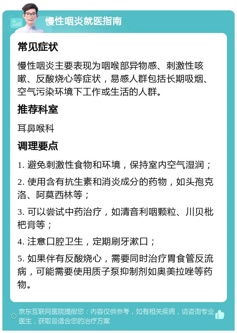 慢性咽炎就医指南 常见症状 慢性咽炎主要表现为咽喉部异物感、刺激性咳嗽、反酸烧心等症状，易感人群包括长期吸烟、空气污染环境下工作或生活的人群。 推荐科室 耳鼻喉科 调理要点 1. 避免刺激性食物和环境，保持室内空气湿润； 2. 使用含有抗生素和消炎成分的药物，如头孢克洛、阿莫西林等； 3. 可以尝试中药治疗，如清音利咽颗粒、川贝枇杷膏等； 4. 注意口腔卫生，定期刷牙漱口； 5. 如果伴有反酸烧心，需要同时治疗胃食管反流病，可能需要使用质子泵抑制剂如奥美拉唑等药物。