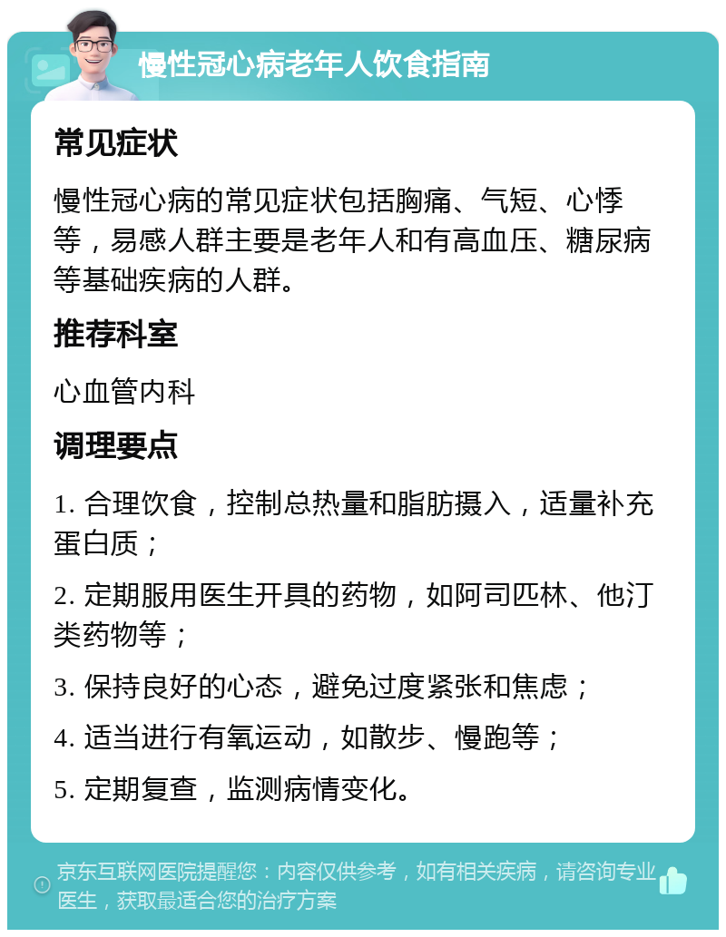 慢性冠心病老年人饮食指南 常见症状 慢性冠心病的常见症状包括胸痛、气短、心悸等，易感人群主要是老年人和有高血压、糖尿病等基础疾病的人群。 推荐科室 心血管内科 调理要点 1. 合理饮食，控制总热量和脂肪摄入，适量补充蛋白质； 2. 定期服用医生开具的药物，如阿司匹林、他汀类药物等； 3. 保持良好的心态，避免过度紧张和焦虑； 4. 适当进行有氧运动，如散步、慢跑等； 5. 定期复查，监测病情变化。