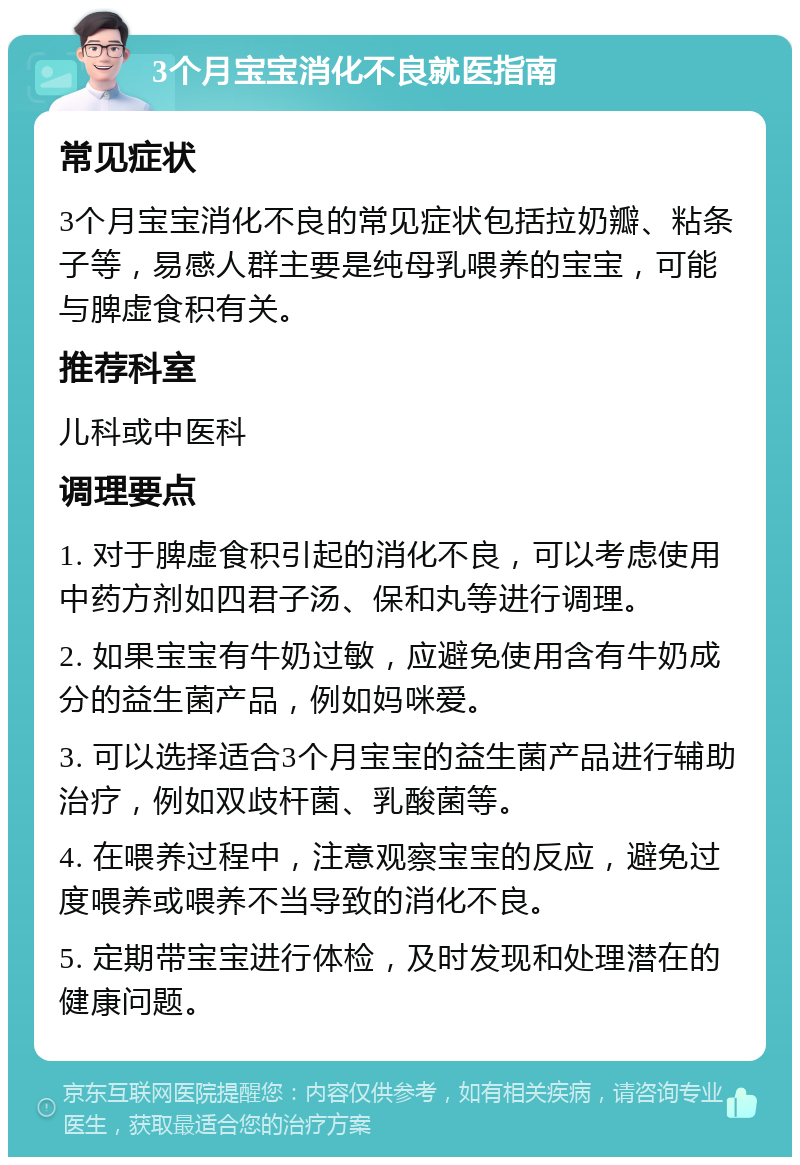 3个月宝宝消化不良就医指南 常见症状 3个月宝宝消化不良的常见症状包括拉奶瓣、粘条子等，易感人群主要是纯母乳喂养的宝宝，可能与脾虚食积有关。 推荐科室 儿科或中医科 调理要点 1. 对于脾虚食积引起的消化不良，可以考虑使用中药方剂如四君子汤、保和丸等进行调理。 2. 如果宝宝有牛奶过敏，应避免使用含有牛奶成分的益生菌产品，例如妈咪爱。 3. 可以选择适合3个月宝宝的益生菌产品进行辅助治疗，例如双歧杆菌、乳酸菌等。 4. 在喂养过程中，注意观察宝宝的反应，避免过度喂养或喂养不当导致的消化不良。 5. 定期带宝宝进行体检，及时发现和处理潜在的健康问题。