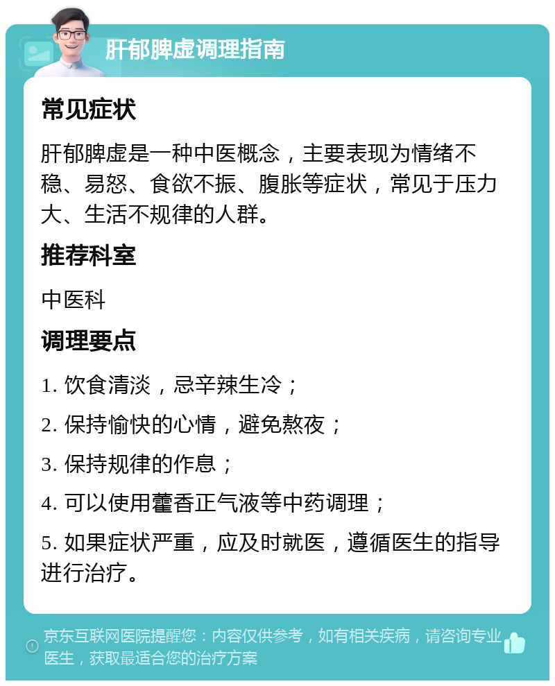 肝郁脾虚调理指南 常见症状 肝郁脾虚是一种中医概念，主要表现为情绪不稳、易怒、食欲不振、腹胀等症状，常见于压力大、生活不规律的人群。 推荐科室 中医科 调理要点 1. 饮食清淡，忌辛辣生冷； 2. 保持愉快的心情，避免熬夜； 3. 保持规律的作息； 4. 可以使用藿香正气液等中药调理； 5. 如果症状严重，应及时就医，遵循医生的指导进行治疗。