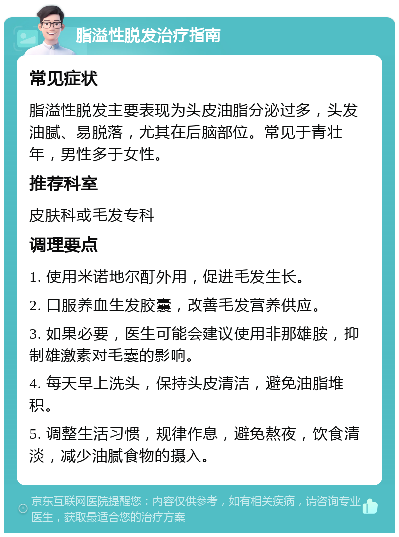 脂溢性脱发治疗指南 常见症状 脂溢性脱发主要表现为头皮油脂分泌过多，头发油腻、易脱落，尤其在后脑部位。常见于青壮年，男性多于女性。 推荐科室 皮肤科或毛发专科 调理要点 1. 使用米诺地尔酊外用，促进毛发生长。 2. 口服养血生发胶囊，改善毛发营养供应。 3. 如果必要，医生可能会建议使用非那雄胺，抑制雄激素对毛囊的影响。 4. 每天早上洗头，保持头皮清洁，避免油脂堆积。 5. 调整生活习惯，规律作息，避免熬夜，饮食清淡，减少油腻食物的摄入。