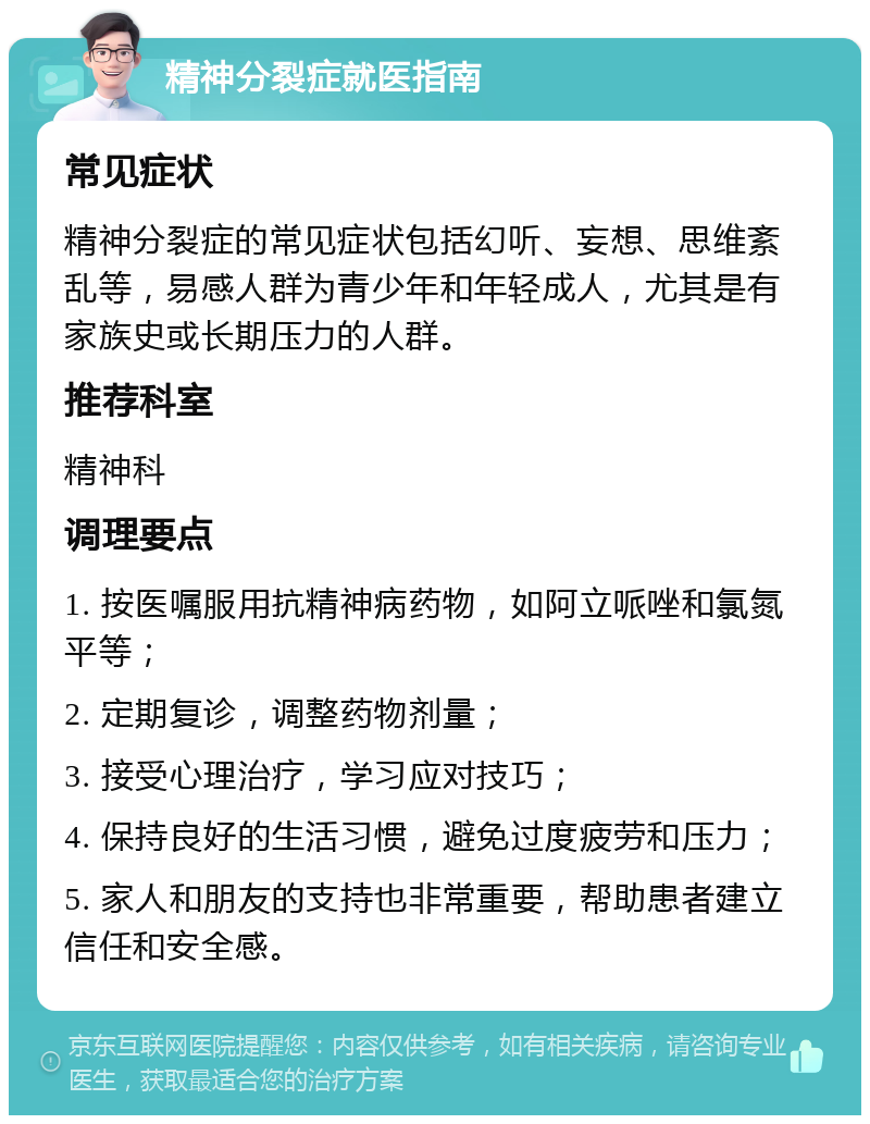 精神分裂症就医指南 常见症状 精神分裂症的常见症状包括幻听、妄想、思维紊乱等，易感人群为青少年和年轻成人，尤其是有家族史或长期压力的人群。 推荐科室 精神科 调理要点 1. 按医嘱服用抗精神病药物，如阿立哌唑和氯氮平等； 2. 定期复诊，调整药物剂量； 3. 接受心理治疗，学习应对技巧； 4. 保持良好的生活习惯，避免过度疲劳和压力； 5. 家人和朋友的支持也非常重要，帮助患者建立信任和安全感。