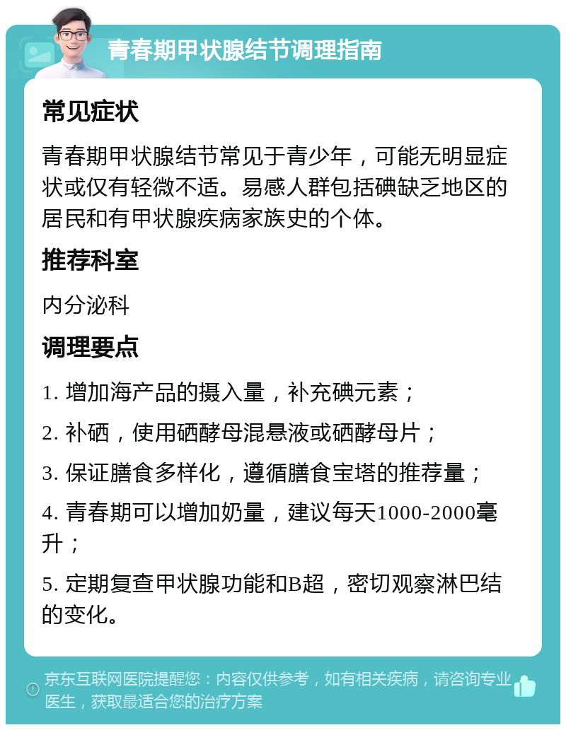 青春期甲状腺结节调理指南 常见症状 青春期甲状腺结节常见于青少年，可能无明显症状或仅有轻微不适。易感人群包括碘缺乏地区的居民和有甲状腺疾病家族史的个体。 推荐科室 内分泌科 调理要点 1. 增加海产品的摄入量，补充碘元素； 2. 补硒，使用硒酵母混悬液或硒酵母片； 3. 保证膳食多样化，遵循膳食宝塔的推荐量； 4. 青春期可以增加奶量，建议每天1000-2000毫升； 5. 定期复查甲状腺功能和B超，密切观察淋巴结的变化。