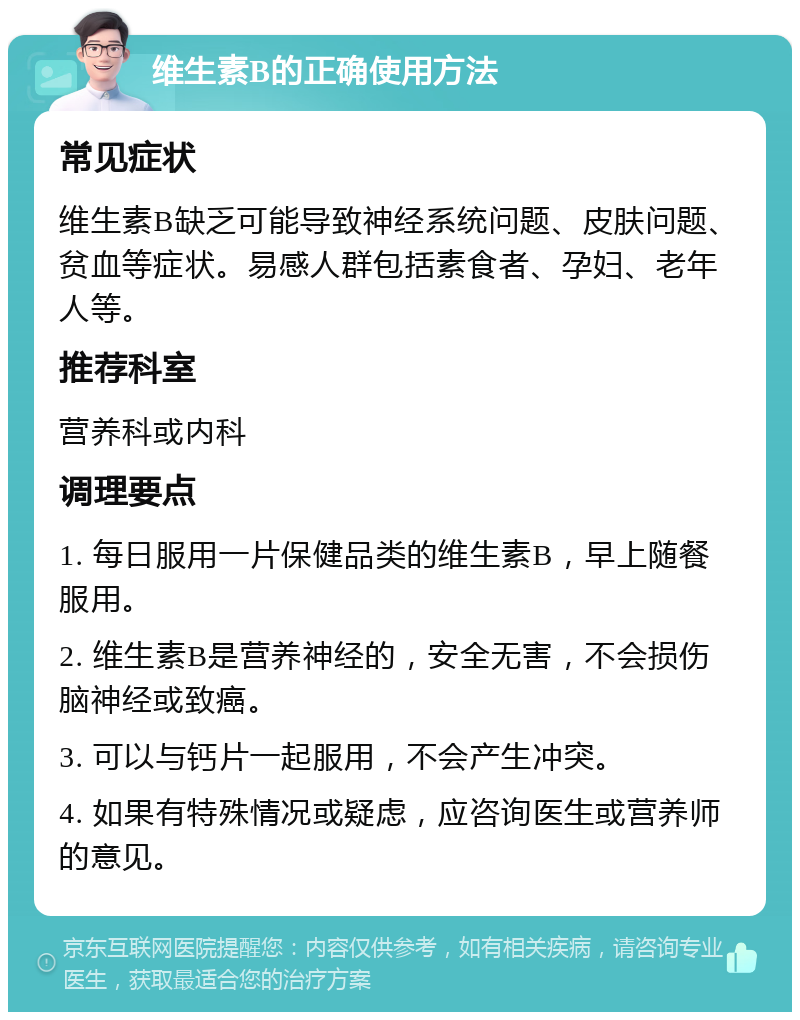 维生素B的正确使用方法 常见症状 维生素B缺乏可能导致神经系统问题、皮肤问题、贫血等症状。易感人群包括素食者、孕妇、老年人等。 推荐科室 营养科或内科 调理要点 1. 每日服用一片保健品类的维生素B，早上随餐服用。 2. 维生素B是营养神经的，安全无害，不会损伤脑神经或致癌。 3. 可以与钙片一起服用，不会产生冲突。 4. 如果有特殊情况或疑虑，应咨询医生或营养师的意见。