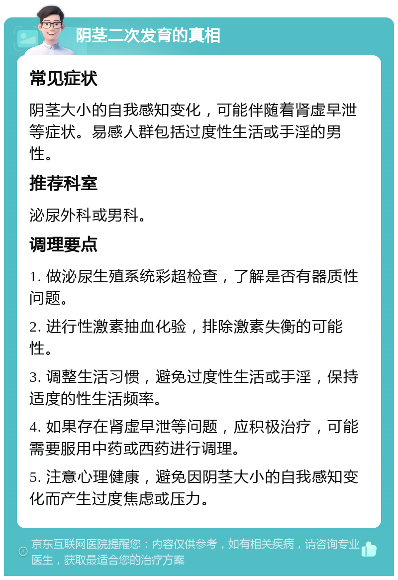 阴茎二次发育的真相 常见症状 阴茎大小的自我感知变化，可能伴随着肾虚早泄等症状。易感人群包括过度性生活或手淫的男性。 推荐科室 泌尿外科或男科。 调理要点 1. 做泌尿生殖系统彩超检查，了解是否有器质性问题。 2. 进行性激素抽血化验，排除激素失衡的可能性。 3. 调整生活习惯，避免过度性生活或手淫，保持适度的性生活频率。 4. 如果存在肾虚早泄等问题，应积极治疗，可能需要服用中药或西药进行调理。 5. 注意心理健康，避免因阴茎大小的自我感知变化而产生过度焦虑或压力。