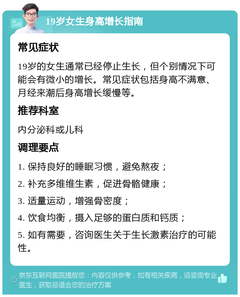 19岁女生身高增长指南 常见症状 19岁的女生通常已经停止生长，但个别情况下可能会有微小的增长。常见症状包括身高不满意、月经来潮后身高增长缓慢等。 推荐科室 内分泌科或儿科 调理要点 1. 保持良好的睡眠习惯，避免熬夜； 2. 补充多维维生素，促进骨骼健康； 3. 适量运动，增强骨密度； 4. 饮食均衡，摄入足够的蛋白质和钙质； 5. 如有需要，咨询医生关于生长激素治疗的可能性。