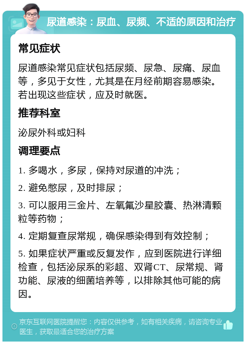 尿道感染：尿血、尿频、不适的原因和治疗 常见症状 尿道感染常见症状包括尿频、尿急、尿痛、尿血等，多见于女性，尤其是在月经前期容易感染。若出现这些症状，应及时就医。 推荐科室 泌尿外科或妇科 调理要点 1. 多喝水，多尿，保持对尿道的冲洗； 2. 避免憋尿，及时排尿； 3. 可以服用三金片、左氧氟沙星胶囊、热淋清颗粒等药物； 4. 定期复查尿常规，确保感染得到有效控制； 5. 如果症状严重或反复发作，应到医院进行详细检查，包括泌尿系的彩超、双肾CT、尿常规、肾功能、尿液的细菌培养等，以排除其他可能的病因。