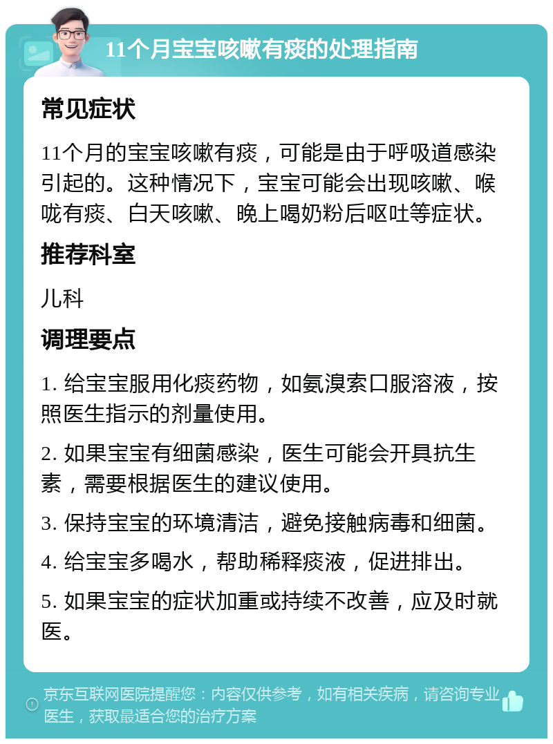 11个月宝宝咳嗽有痰的处理指南 常见症状 11个月的宝宝咳嗽有痰，可能是由于呼吸道感染引起的。这种情况下，宝宝可能会出现咳嗽、喉咙有痰、白天咳嗽、晚上喝奶粉后呕吐等症状。 推荐科室 儿科 调理要点 1. 给宝宝服用化痰药物，如氨溴索口服溶液，按照医生指示的剂量使用。 2. 如果宝宝有细菌感染，医生可能会开具抗生素，需要根据医生的建议使用。 3. 保持宝宝的环境清洁，避免接触病毒和细菌。 4. 给宝宝多喝水，帮助稀释痰液，促进排出。 5. 如果宝宝的症状加重或持续不改善，应及时就医。