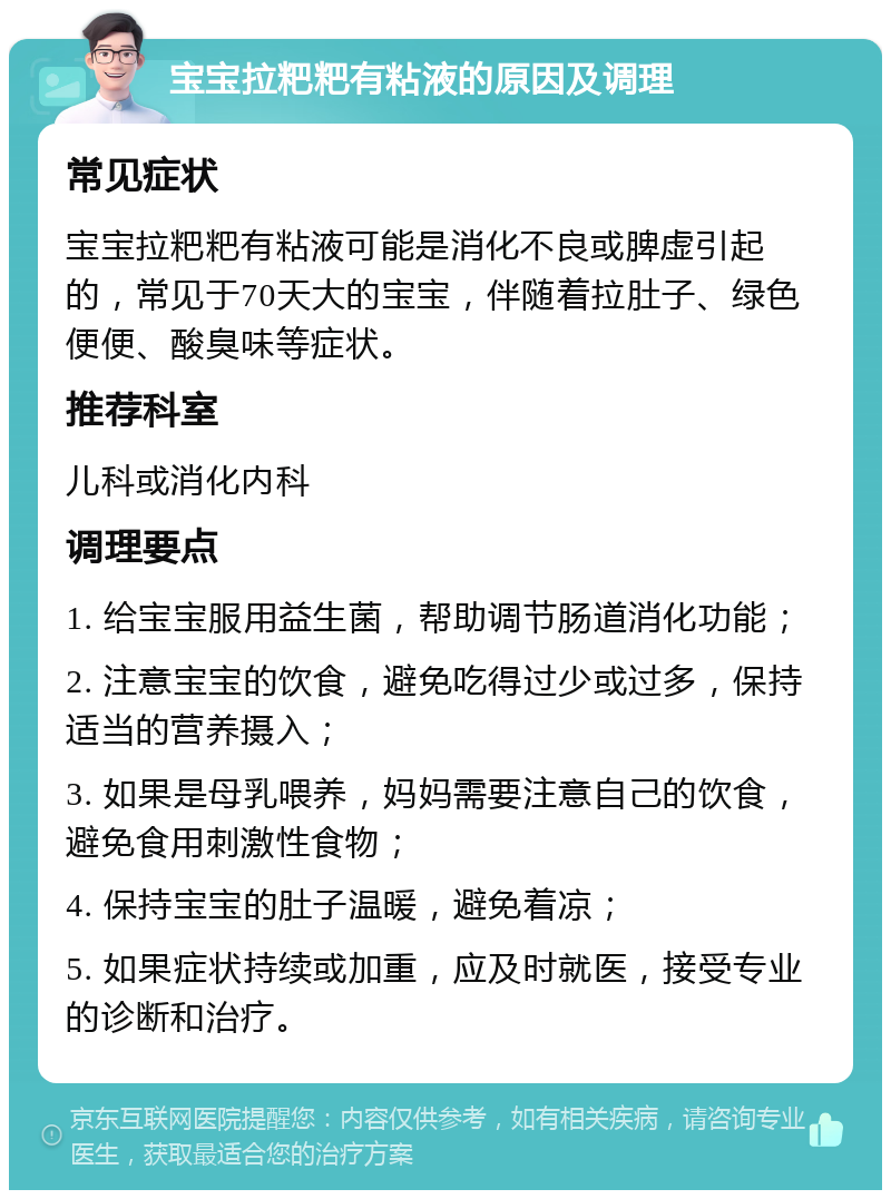 宝宝拉粑粑有粘液的原因及调理 常见症状 宝宝拉粑粑有粘液可能是消化不良或脾虚引起的，常见于70天大的宝宝，伴随着拉肚子、绿色便便、酸臭味等症状。 推荐科室 儿科或消化内科 调理要点 1. 给宝宝服用益生菌，帮助调节肠道消化功能； 2. 注意宝宝的饮食，避免吃得过少或过多，保持适当的营养摄入； 3. 如果是母乳喂养，妈妈需要注意自己的饮食，避免食用刺激性食物； 4. 保持宝宝的肚子温暖，避免着凉； 5. 如果症状持续或加重，应及时就医，接受专业的诊断和治疗。