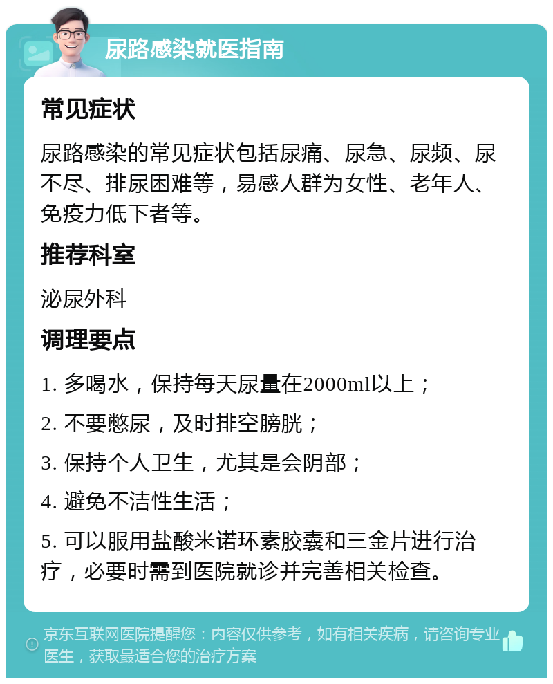 尿路感染就医指南 常见症状 尿路感染的常见症状包括尿痛、尿急、尿频、尿不尽、排尿困难等，易感人群为女性、老年人、免疫力低下者等。 推荐科室 泌尿外科 调理要点 1. 多喝水，保持每天尿量在2000ml以上； 2. 不要憋尿，及时排空膀胱； 3. 保持个人卫生，尤其是会阴部； 4. 避免不洁性生活； 5. 可以服用盐酸米诺环素胶囊和三金片进行治疗，必要时需到医院就诊并完善相关检查。