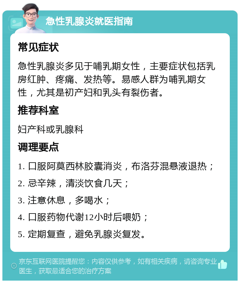 急性乳腺炎就医指南 常见症状 急性乳腺炎多见于哺乳期女性，主要症状包括乳房红肿、疼痛、发热等。易感人群为哺乳期女性，尤其是初产妇和乳头有裂伤者。 推荐科室 妇产科或乳腺科 调理要点 1. 口服阿莫西林胶囊消炎，布洛芬混悬液退热； 2. 忌辛辣，清淡饮食几天； 3. 注意休息，多喝水； 4. 口服药物代谢12小时后喂奶； 5. 定期复查，避免乳腺炎复发。