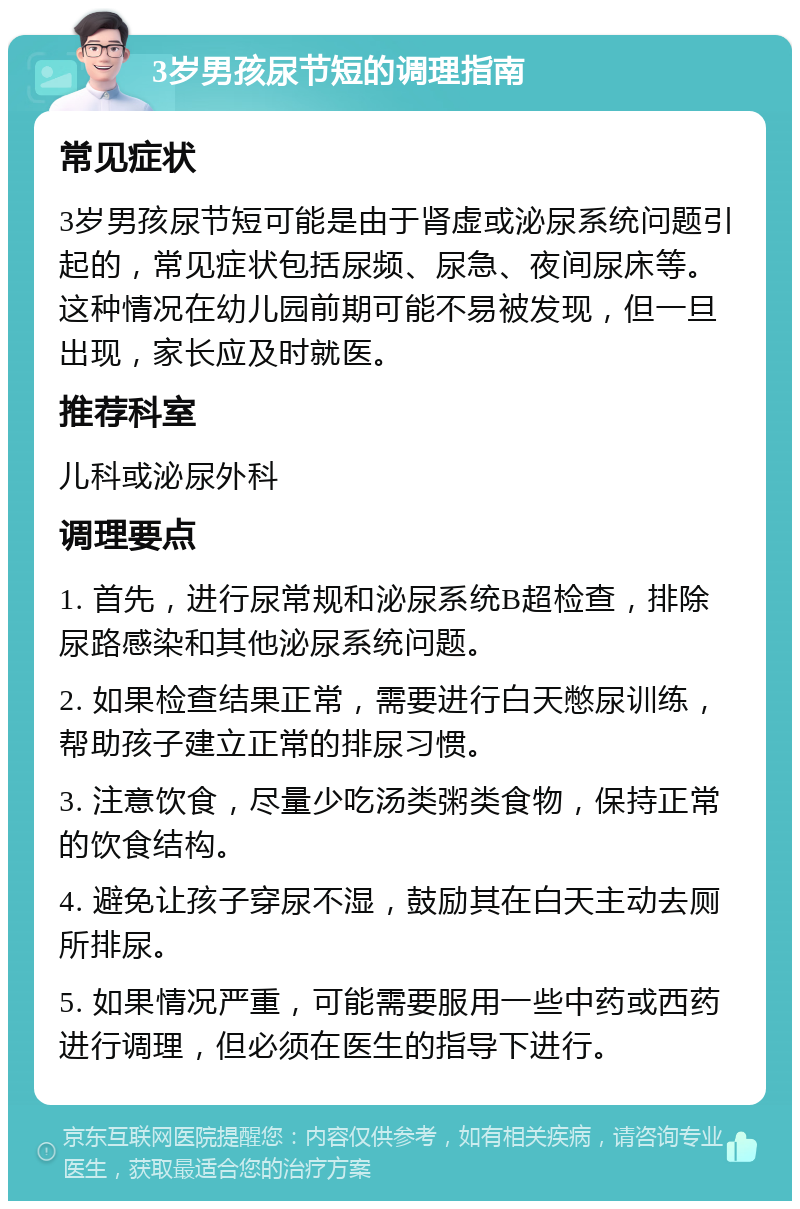 3岁男孩尿节短的调理指南 常见症状 3岁男孩尿节短可能是由于肾虚或泌尿系统问题引起的，常见症状包括尿频、尿急、夜间尿床等。这种情况在幼儿园前期可能不易被发现，但一旦出现，家长应及时就医。 推荐科室 儿科或泌尿外科 调理要点 1. 首先，进行尿常规和泌尿系统B超检查，排除尿路感染和其他泌尿系统问题。 2. 如果检查结果正常，需要进行白天憋尿训练，帮助孩子建立正常的排尿习惯。 3. 注意饮食，尽量少吃汤类粥类食物，保持正常的饮食结构。 4. 避免让孩子穿尿不湿，鼓励其在白天主动去厕所排尿。 5. 如果情况严重，可能需要服用一些中药或西药进行调理，但必须在医生的指导下进行。