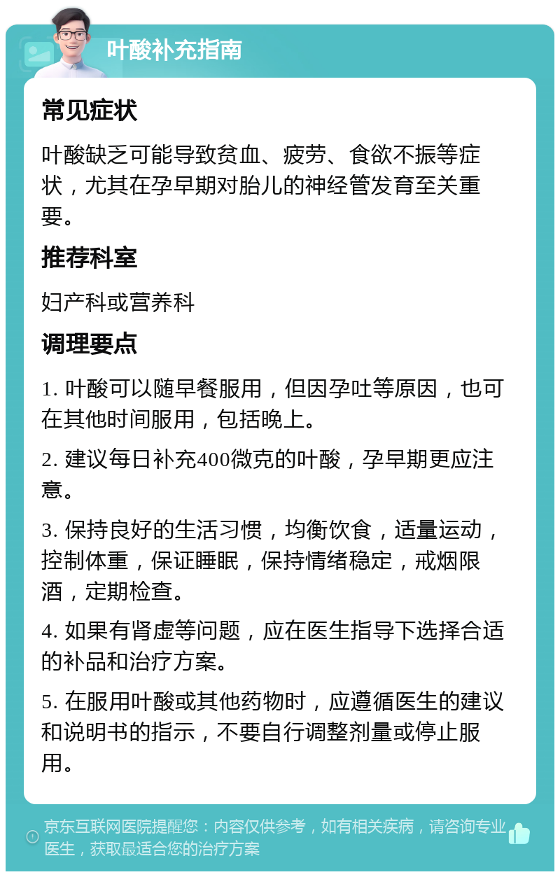 叶酸补充指南 常见症状 叶酸缺乏可能导致贫血、疲劳、食欲不振等症状，尤其在孕早期对胎儿的神经管发育至关重要。 推荐科室 妇产科或营养科 调理要点 1. 叶酸可以随早餐服用，但因孕吐等原因，也可在其他时间服用，包括晚上。 2. 建议每日补充400微克的叶酸，孕早期更应注意。 3. 保持良好的生活习惯，均衡饮食，适量运动，控制体重，保证睡眠，保持情绪稳定，戒烟限酒，定期检查。 4. 如果有肾虚等问题，应在医生指导下选择合适的补品和治疗方案。 5. 在服用叶酸或其他药物时，应遵循医生的建议和说明书的指示，不要自行调整剂量或停止服用。