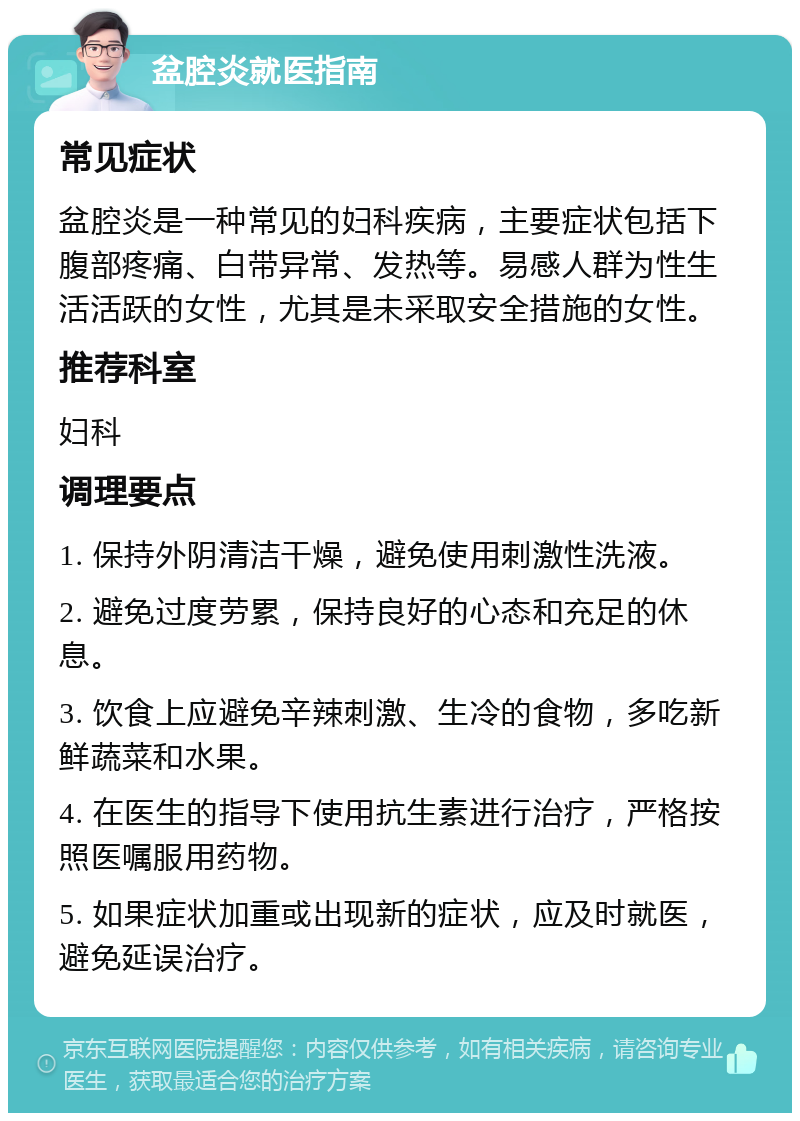 盆腔炎就医指南 常见症状 盆腔炎是一种常见的妇科疾病，主要症状包括下腹部疼痛、白带异常、发热等。易感人群为性生活活跃的女性，尤其是未采取安全措施的女性。 推荐科室 妇科 调理要点 1. 保持外阴清洁干燥，避免使用刺激性洗液。 2. 避免过度劳累，保持良好的心态和充足的休息。 3. 饮食上应避免辛辣刺激、生冷的食物，多吃新鲜蔬菜和水果。 4. 在医生的指导下使用抗生素进行治疗，严格按照医嘱服用药物。 5. 如果症状加重或出现新的症状，应及时就医，避免延误治疗。