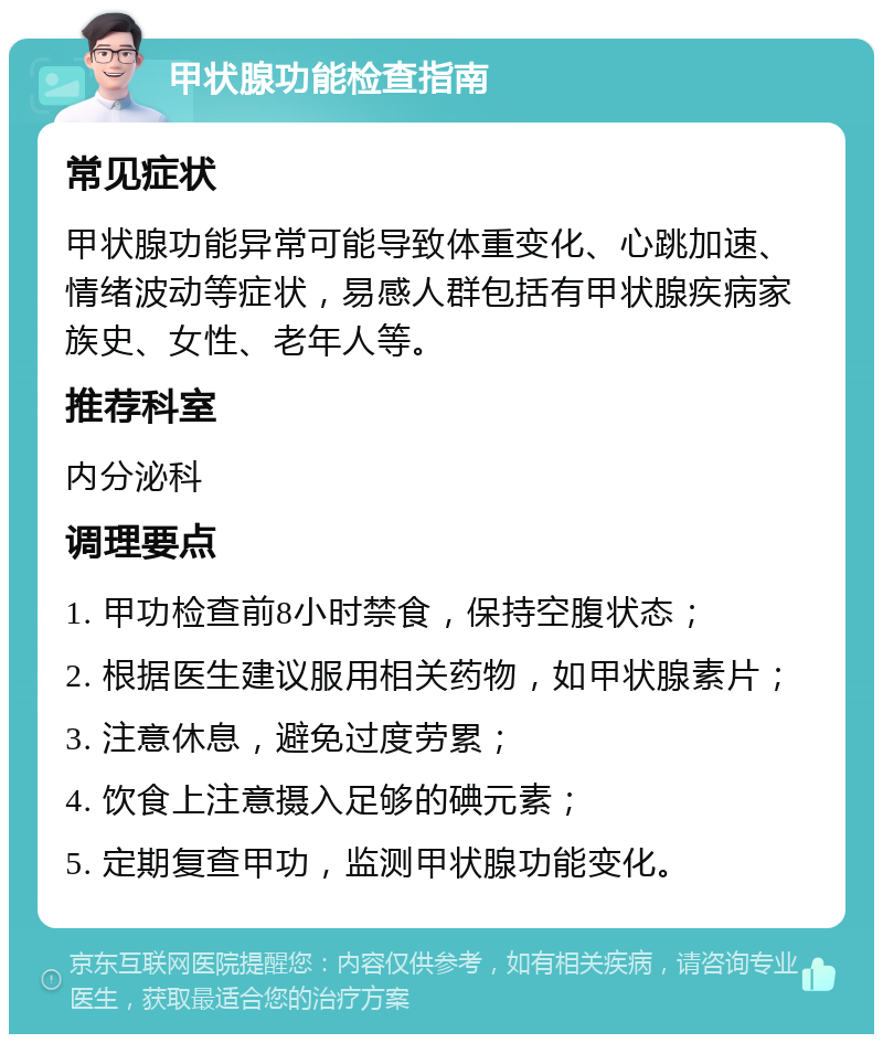 甲状腺功能检查指南 常见症状 甲状腺功能异常可能导致体重变化、心跳加速、情绪波动等症状，易感人群包括有甲状腺疾病家族史、女性、老年人等。 推荐科室 内分泌科 调理要点 1. 甲功检查前8小时禁食，保持空腹状态； 2. 根据医生建议服用相关药物，如甲状腺素片； 3. 注意休息，避免过度劳累； 4. 饮食上注意摄入足够的碘元素； 5. 定期复查甲功，监测甲状腺功能变化。