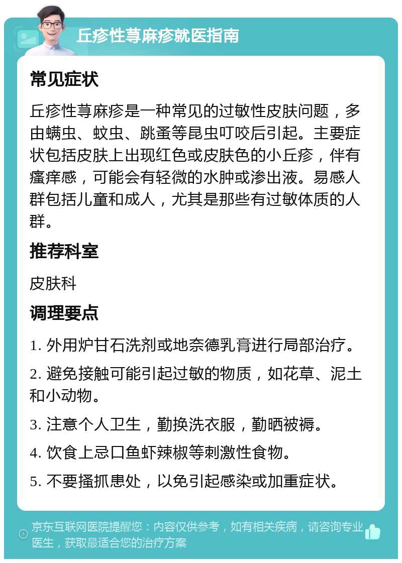 丘疹性荨麻疹就医指南 常见症状 丘疹性荨麻疹是一种常见的过敏性皮肤问题，多由螨虫、蚊虫、跳蚤等昆虫叮咬后引起。主要症状包括皮肤上出现红色或皮肤色的小丘疹，伴有瘙痒感，可能会有轻微的水肿或渗出液。易感人群包括儿童和成人，尤其是那些有过敏体质的人群。 推荐科室 皮肤科 调理要点 1. 外用炉甘石洗剂或地奈德乳膏进行局部治疗。 2. 避免接触可能引起过敏的物质，如花草、泥土和小动物。 3. 注意个人卫生，勤换洗衣服，勤晒被褥。 4. 饮食上忌口鱼虾辣椒等刺激性食物。 5. 不要搔抓患处，以免引起感染或加重症状。