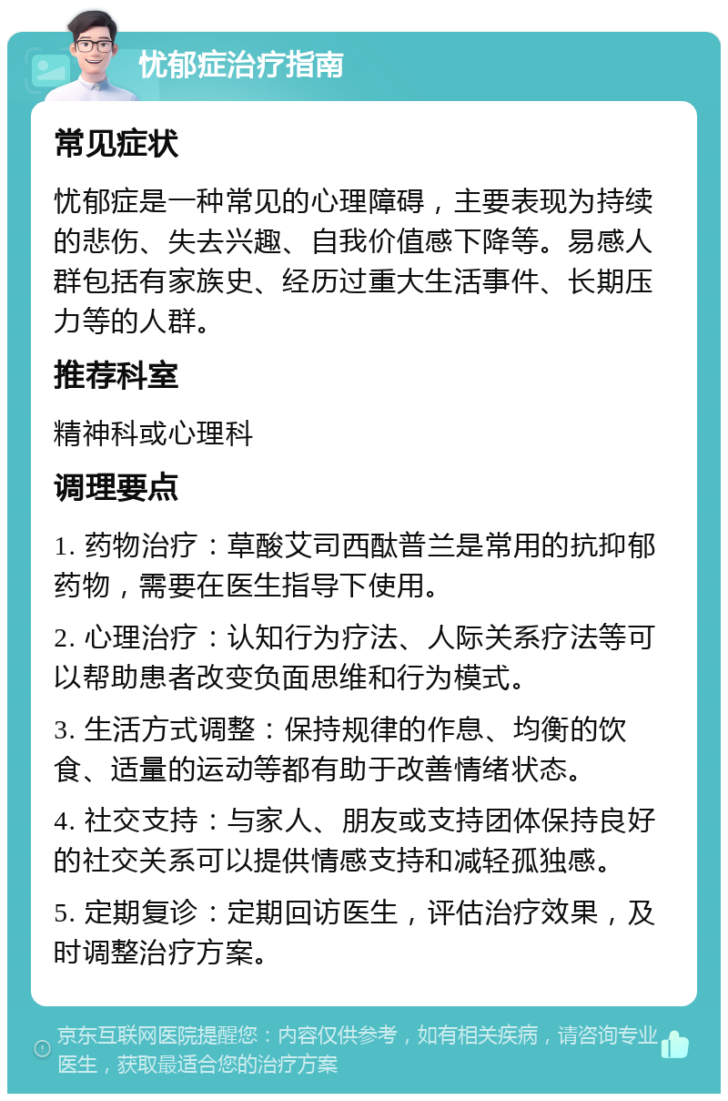 忧郁症治疗指南 常见症状 忧郁症是一种常见的心理障碍，主要表现为持续的悲伤、失去兴趣、自我价值感下降等。易感人群包括有家族史、经历过重大生活事件、长期压力等的人群。 推荐科室 精神科或心理科 调理要点 1. 药物治疗：草酸艾司西酞普兰是常用的抗抑郁药物，需要在医生指导下使用。 2. 心理治疗：认知行为疗法、人际关系疗法等可以帮助患者改变负面思维和行为模式。 3. 生活方式调整：保持规律的作息、均衡的饮食、适量的运动等都有助于改善情绪状态。 4. 社交支持：与家人、朋友或支持团体保持良好的社交关系可以提供情感支持和减轻孤独感。 5. 定期复诊：定期回访医生，评估治疗效果，及时调整治疗方案。