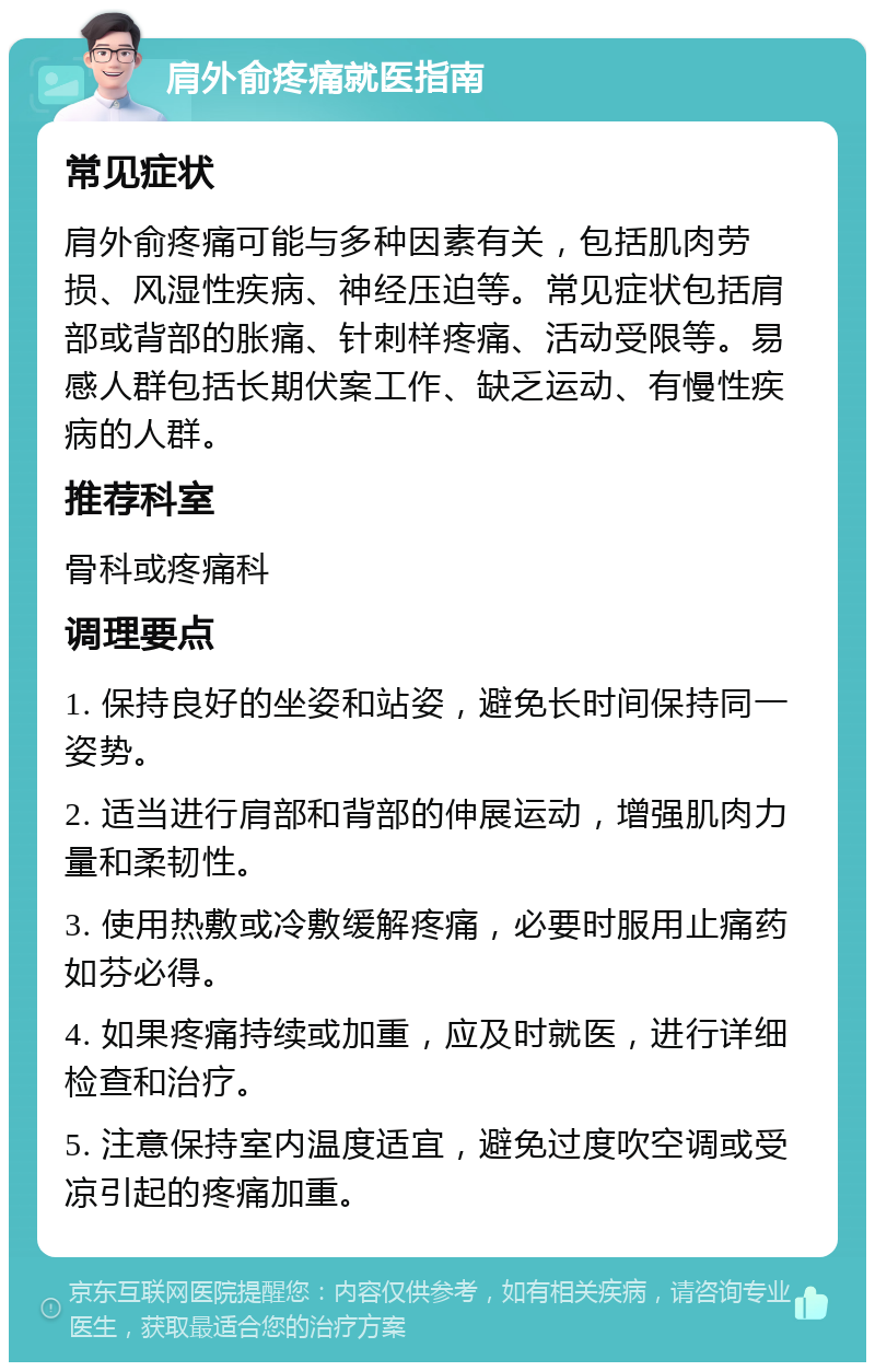 肩外俞疼痛就医指南 常见症状 肩外俞疼痛可能与多种因素有关，包括肌肉劳损、风湿性疾病、神经压迫等。常见症状包括肩部或背部的胀痛、针刺样疼痛、活动受限等。易感人群包括长期伏案工作、缺乏运动、有慢性疾病的人群。 推荐科室 骨科或疼痛科 调理要点 1. 保持良好的坐姿和站姿，避免长时间保持同一姿势。 2. 适当进行肩部和背部的伸展运动，增强肌肉力量和柔韧性。 3. 使用热敷或冷敷缓解疼痛，必要时服用止痛药如芬必得。 4. 如果疼痛持续或加重，应及时就医，进行详细检查和治疗。 5. 注意保持室内温度适宜，避免过度吹空调或受凉引起的疼痛加重。