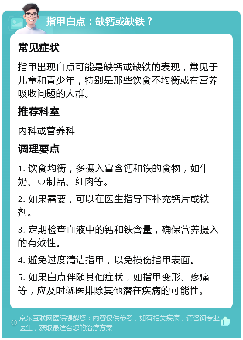 指甲白点：缺钙或缺铁？ 常见症状 指甲出现白点可能是缺钙或缺铁的表现，常见于儿童和青少年，特别是那些饮食不均衡或有营养吸收问题的人群。 推荐科室 内科或营养科 调理要点 1. 饮食均衡，多摄入富含钙和铁的食物，如牛奶、豆制品、红肉等。 2. 如果需要，可以在医生指导下补充钙片或铁剂。 3. 定期检查血液中的钙和铁含量，确保营养摄入的有效性。 4. 避免过度清洁指甲，以免损伤指甲表面。 5. 如果白点伴随其他症状，如指甲变形、疼痛等，应及时就医排除其他潜在疾病的可能性。