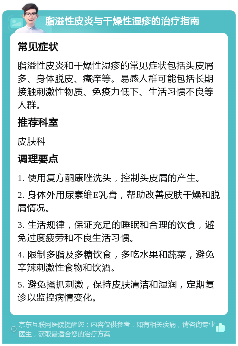 脂溢性皮炎与干燥性湿疹的治疗指南 常见症状 脂溢性皮炎和干燥性湿疹的常见症状包括头皮屑多、身体脱皮、瘙痒等。易感人群可能包括长期接触刺激性物质、免疫力低下、生活习惯不良等人群。 推荐科室 皮肤科 调理要点 1. 使用复方酮康唑洗头，控制头皮屑的产生。 2. 身体外用尿素维E乳膏，帮助改善皮肤干燥和脱屑情况。 3. 生活规律，保证充足的睡眠和合理的饮食，避免过度疲劳和不良生活习惯。 4. 限制多脂及多糖饮食，多吃水果和蔬菜，避免辛辣刺激性食物和饮酒。 5. 避免搔抓刺激，保持皮肤清洁和湿润，定期复诊以监控病情变化。