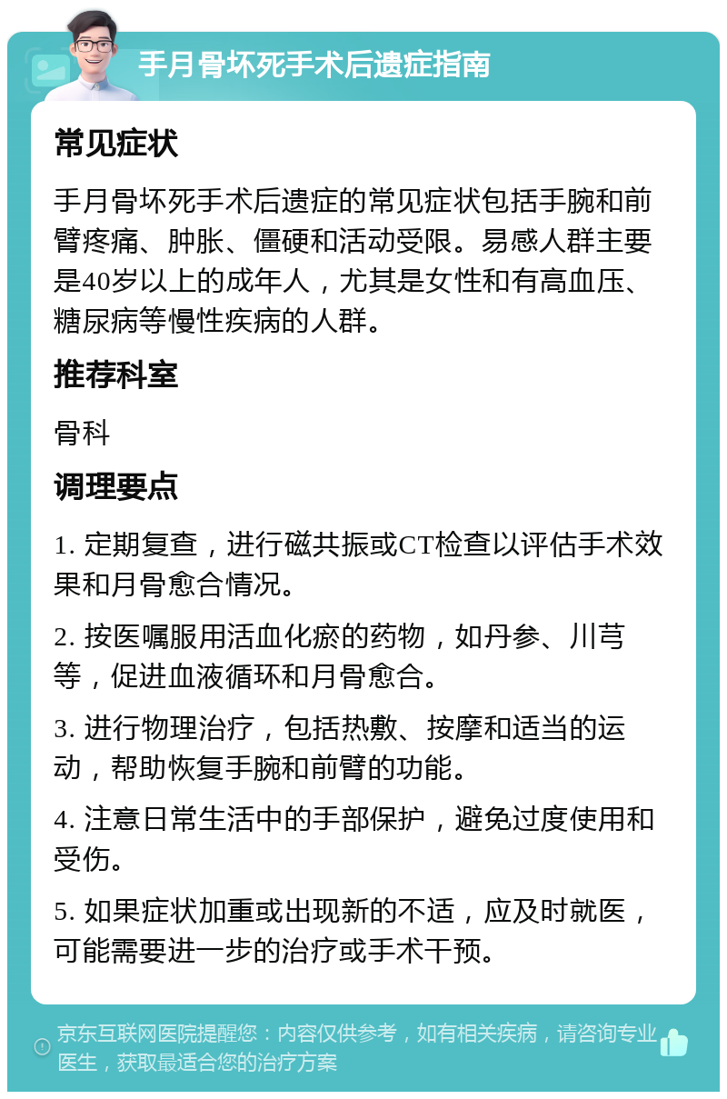 手月骨坏死手术后遗症指南 常见症状 手月骨坏死手术后遗症的常见症状包括手腕和前臂疼痛、肿胀、僵硬和活动受限。易感人群主要是40岁以上的成年人，尤其是女性和有高血压、糖尿病等慢性疾病的人群。 推荐科室 骨科 调理要点 1. 定期复查，进行磁共振或CT检查以评估手术效果和月骨愈合情况。 2. 按医嘱服用活血化瘀的药物，如丹参、川芎等，促进血液循环和月骨愈合。 3. 进行物理治疗，包括热敷、按摩和适当的运动，帮助恢复手腕和前臂的功能。 4. 注意日常生活中的手部保护，避免过度使用和受伤。 5. 如果症状加重或出现新的不适，应及时就医，可能需要进一步的治疗或手术干预。