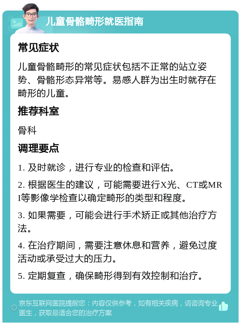 儿童骨骼畸形就医指南 常见症状 儿童骨骼畸形的常见症状包括不正常的站立姿势、骨骼形态异常等。易感人群为出生时就存在畸形的儿童。 推荐科室 骨科 调理要点 1. 及时就诊，进行专业的检查和评估。 2. 根据医生的建议，可能需要进行X光、CT或MRI等影像学检查以确定畸形的类型和程度。 3. 如果需要，可能会进行手术矫正或其他治疗方法。 4. 在治疗期间，需要注意休息和营养，避免过度活动或承受过大的压力。 5. 定期复查，确保畸形得到有效控制和治疗。