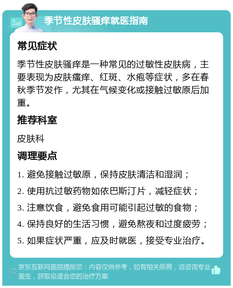 季节性皮肤骚痒就医指南 常见症状 季节性皮肤骚痒是一种常见的过敏性皮肤病，主要表现为皮肤瘙痒、红斑、水疱等症状，多在春秋季节发作，尤其在气候变化或接触过敏原后加重。 推荐科室 皮肤科 调理要点 1. 避免接触过敏原，保持皮肤清洁和湿润； 2. 使用抗过敏药物如依巴斯汀片，减轻症状； 3. 注意饮食，避免食用可能引起过敏的食物； 4. 保持良好的生活习惯，避免熬夜和过度疲劳； 5. 如果症状严重，应及时就医，接受专业治疗。