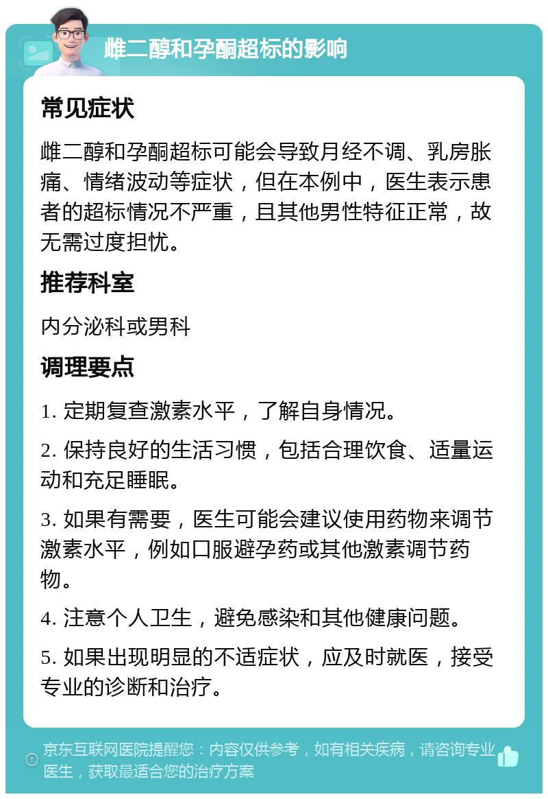 雌二醇和孕酮超标的影响 常见症状 雌二醇和孕酮超标可能会导致月经不调、乳房胀痛、情绪波动等症状，但在本例中，医生表示患者的超标情况不严重，且其他男性特征正常，故无需过度担忧。 推荐科室 内分泌科或男科 调理要点 1. 定期复查激素水平，了解自身情况。 2. 保持良好的生活习惯，包括合理饮食、适量运动和充足睡眠。 3. 如果有需要，医生可能会建议使用药物来调节激素水平，例如口服避孕药或其他激素调节药物。 4. 注意个人卫生，避免感染和其他健康问题。 5. 如果出现明显的不适症状，应及时就医，接受专业的诊断和治疗。