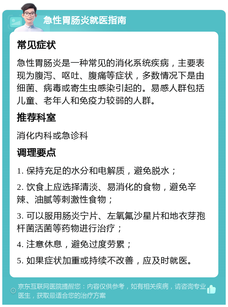 急性胃肠炎就医指南 常见症状 急性胃肠炎是一种常见的消化系统疾病，主要表现为腹泻、呕吐、腹痛等症状，多数情况下是由细菌、病毒或寄生虫感染引起的。易感人群包括儿童、老年人和免疫力较弱的人群。 推荐科室 消化内科或急诊科 调理要点 1. 保持充足的水分和电解质，避免脱水； 2. 饮食上应选择清淡、易消化的食物，避免辛辣、油腻等刺激性食物； 3. 可以服用肠炎宁片、左氧氟沙星片和地衣芽孢杆菌活菌等药物进行治疗； 4. 注意休息，避免过度劳累； 5. 如果症状加重或持续不改善，应及时就医。