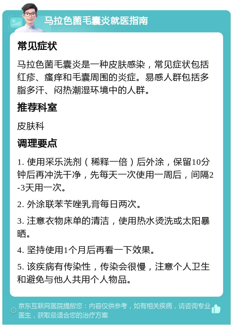 马拉色菌毛囊炎就医指南 常见症状 马拉色菌毛囊炎是一种皮肤感染，常见症状包括红疹、瘙痒和毛囊周围的炎症。易感人群包括多脂多汗、闷热潮湿环境中的人群。 推荐科室 皮肤科 调理要点 1. 使用采乐洗剂（稀释一倍）后外涂，保留10分钟后再冲洗干净，先每天一次使用一周后，间隔2-3天用一次。 2. 外涂联苯苄唑乳膏每日两次。 3. 注意衣物床单的清洁，使用热水烫洗或太阳暴晒。 4. 坚持使用1个月后再看一下效果。 5. 该疾病有传染性，传染会很慢，注意个人卫生和避免与他人共用个人物品。