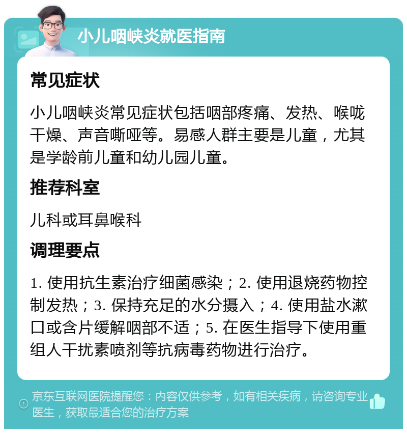 小儿咽峡炎就医指南 常见症状 小儿咽峡炎常见症状包括咽部疼痛、发热、喉咙干燥、声音嘶哑等。易感人群主要是儿童，尤其是学龄前儿童和幼儿园儿童。 推荐科室 儿科或耳鼻喉科 调理要点 1. 使用抗生素治疗细菌感染；2. 使用退烧药物控制发热；3. 保持充足的水分摄入；4. 使用盐水漱口或含片缓解咽部不适；5. 在医生指导下使用重组人干扰素喷剂等抗病毒药物进行治疗。