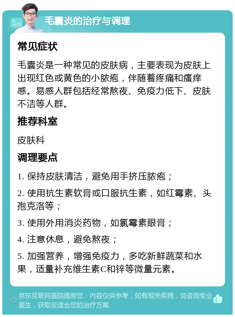 毛囊炎的治疗与调理 常见症状 毛囊炎是一种常见的皮肤病，主要表现为皮肤上出现红色或黄色的小脓疱，伴随着疼痛和瘙痒感。易感人群包括经常熬夜、免疫力低下、皮肤不洁等人群。 推荐科室 皮肤科 调理要点 1. 保持皮肤清洁，避免用手挤压脓疱； 2. 使用抗生素软膏或口服抗生素，如红霉素、头孢克洛等； 3. 使用外用消炎药物，如氯霉素眼膏； 4. 注意休息，避免熬夜； 5. 加强营养，增强免疫力，多吃新鲜蔬菜和水果，适量补充维生素C和锌等微量元素。