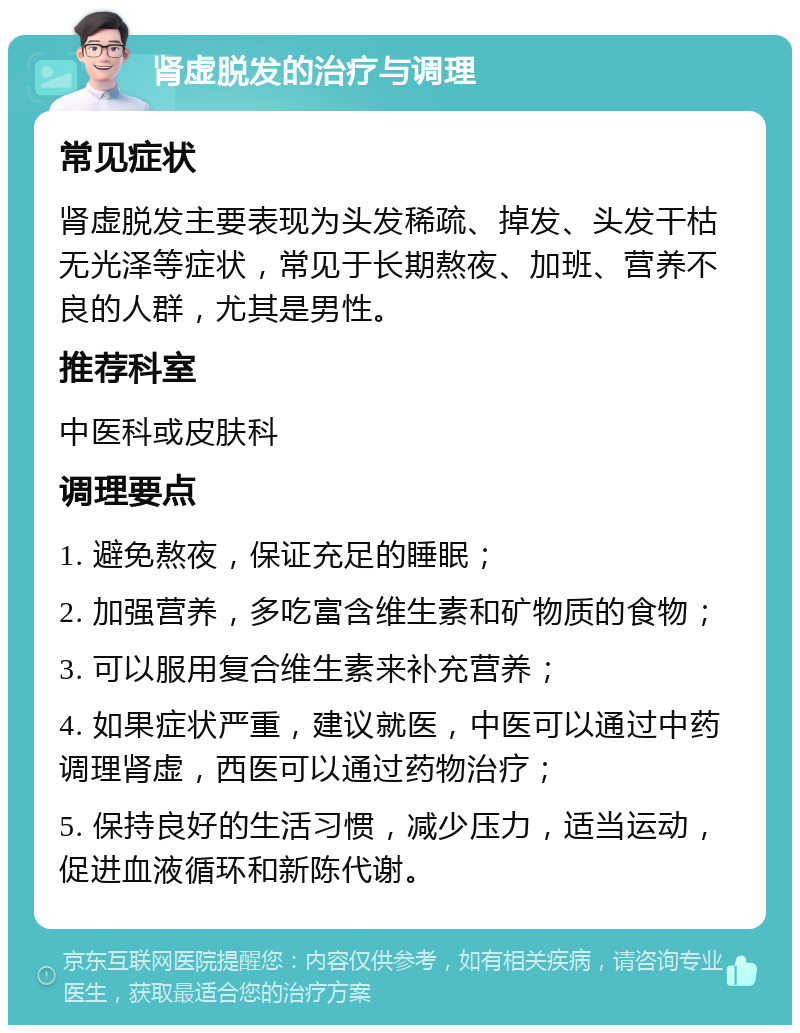 肾虚脱发的治疗与调理 常见症状 肾虚脱发主要表现为头发稀疏、掉发、头发干枯无光泽等症状，常见于长期熬夜、加班、营养不良的人群，尤其是男性。 推荐科室 中医科或皮肤科 调理要点 1. 避免熬夜，保证充足的睡眠； 2. 加强营养，多吃富含维生素和矿物质的食物； 3. 可以服用复合维生素来补充营养； 4. 如果症状严重，建议就医，中医可以通过中药调理肾虚，西医可以通过药物治疗； 5. 保持良好的生活习惯，减少压力，适当运动，促进血液循环和新陈代谢。