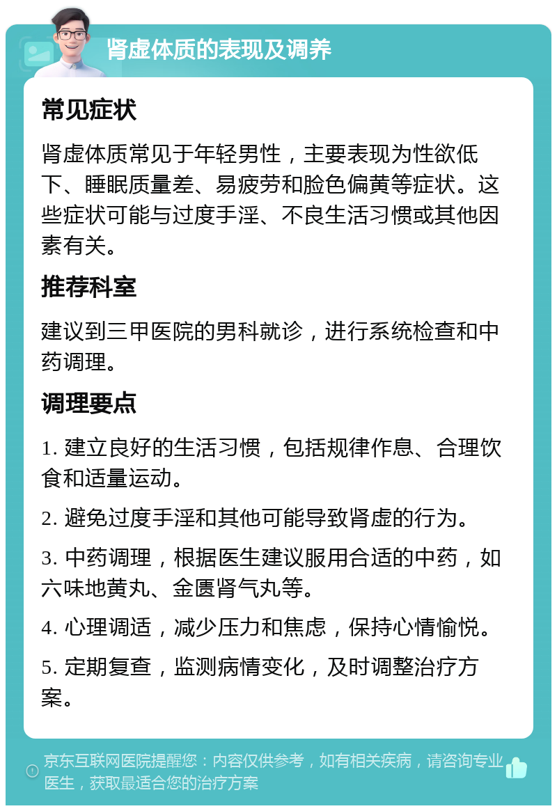 肾虚体质的表现及调养 常见症状 肾虚体质常见于年轻男性，主要表现为性欲低下、睡眠质量差、易疲劳和脸色偏黄等症状。这些症状可能与过度手淫、不良生活习惯或其他因素有关。 推荐科室 建议到三甲医院的男科就诊，进行系统检查和中药调理。 调理要点 1. 建立良好的生活习惯，包括规律作息、合理饮食和适量运动。 2. 避免过度手淫和其他可能导致肾虚的行为。 3. 中药调理，根据医生建议服用合适的中药，如六味地黄丸、金匮肾气丸等。 4. 心理调适，减少压力和焦虑，保持心情愉悦。 5. 定期复查，监测病情变化，及时调整治疗方案。