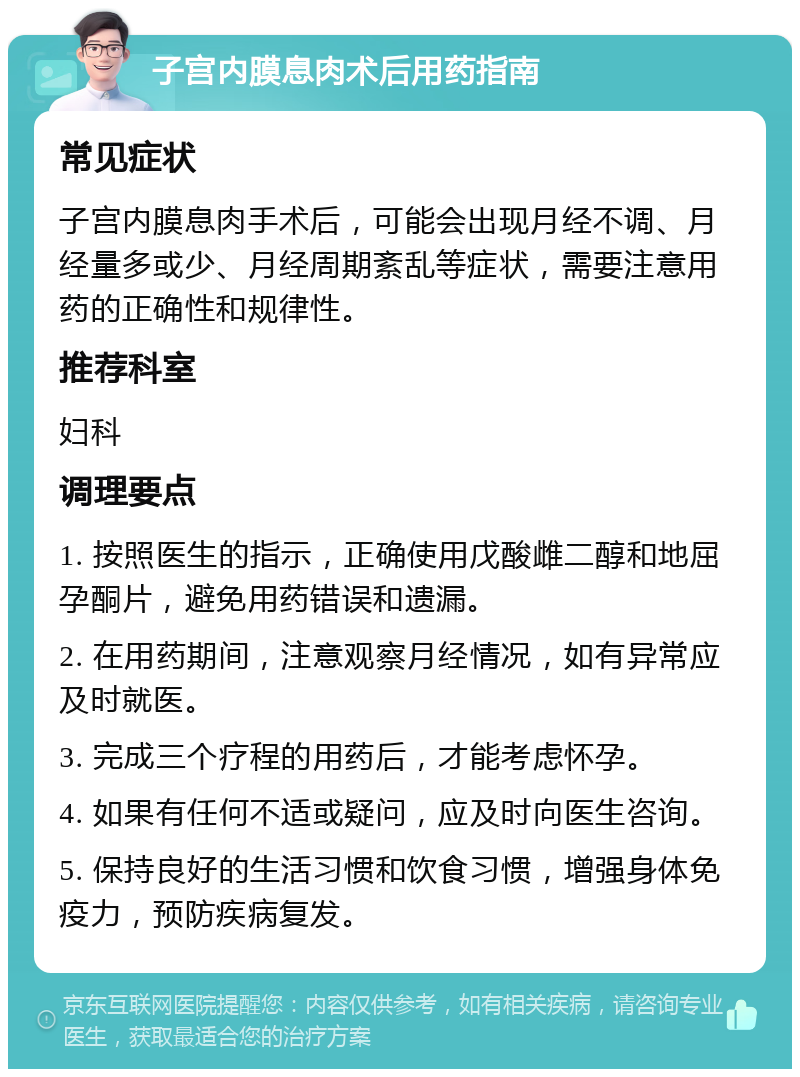 子宫内膜息肉术后用药指南 常见症状 子宫内膜息肉手术后，可能会出现月经不调、月经量多或少、月经周期紊乱等症状，需要注意用药的正确性和规律性。 推荐科室 妇科 调理要点 1. 按照医生的指示，正确使用戊酸雌二醇和地屈孕酮片，避免用药错误和遗漏。 2. 在用药期间，注意观察月经情况，如有异常应及时就医。 3. 完成三个疗程的用药后，才能考虑怀孕。 4. 如果有任何不适或疑问，应及时向医生咨询。 5. 保持良好的生活习惯和饮食习惯，增强身体免疫力，预防疾病复发。