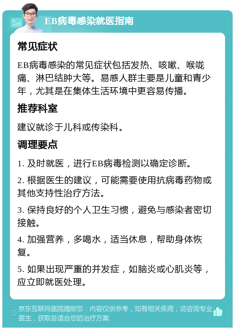 EB病毒感染就医指南 常见症状 EB病毒感染的常见症状包括发热、咳嗽、喉咙痛、淋巴结肿大等。易感人群主要是儿童和青少年，尤其是在集体生活环境中更容易传播。 推荐科室 建议就诊于儿科或传染科。 调理要点 1. 及时就医，进行EB病毒检测以确定诊断。 2. 根据医生的建议，可能需要使用抗病毒药物或其他支持性治疗方法。 3. 保持良好的个人卫生习惯，避免与感染者密切接触。 4. 加强营养，多喝水，适当休息，帮助身体恢复。 5. 如果出现严重的并发症，如脑炎或心肌炎等，应立即就医处理。