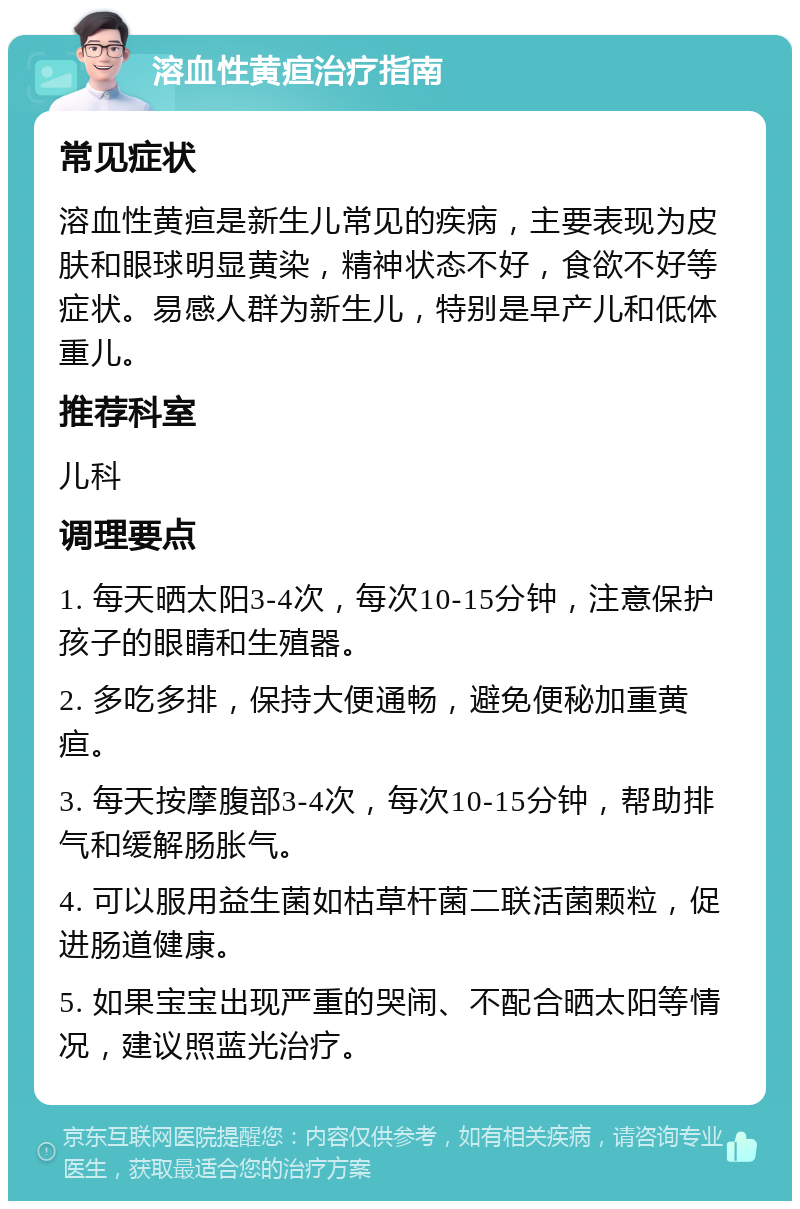 溶血性黄疸治疗指南 常见症状 溶血性黄疸是新生儿常见的疾病，主要表现为皮肤和眼球明显黄染，精神状态不好，食欲不好等症状。易感人群为新生儿，特别是早产儿和低体重儿。 推荐科室 儿科 调理要点 1. 每天晒太阳3-4次，每次10-15分钟，注意保护孩子的眼睛和生殖器。 2. 多吃多排，保持大便通畅，避免便秘加重黄疸。 3. 每天按摩腹部3-4次，每次10-15分钟，帮助排气和缓解肠胀气。 4. 可以服用益生菌如枯草杆菌二联活菌颗粒，促进肠道健康。 5. 如果宝宝出现严重的哭闹、不配合晒太阳等情况，建议照蓝光治疗。