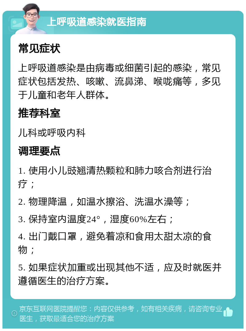 上呼吸道感染就医指南 常见症状 上呼吸道感染是由病毒或细菌引起的感染，常见症状包括发热、咳嗽、流鼻涕、喉咙痛等，多见于儿童和老年人群体。 推荐科室 儿科或呼吸内科 调理要点 1. 使用小儿豉翘清热颗粒和肺力咳合剂进行治疗； 2. 物理降温，如温水擦浴、洗温水澡等； 3. 保持室内温度24°，湿度60%左右； 4. 出门戴口罩，避免着凉和食用太甜太凉的食物； 5. 如果症状加重或出现其他不适，应及时就医并遵循医生的治疗方案。