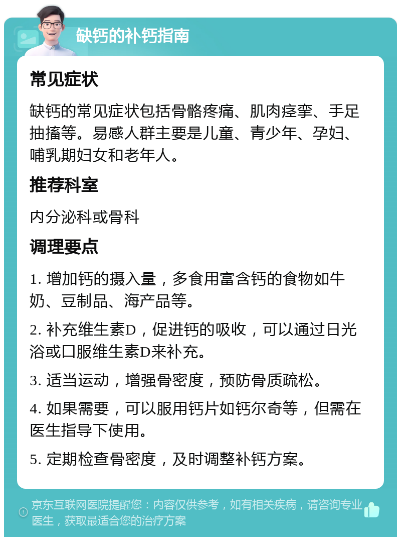 缺钙的补钙指南 常见症状 缺钙的常见症状包括骨骼疼痛、肌肉痉挛、手足抽搐等。易感人群主要是儿童、青少年、孕妇、哺乳期妇女和老年人。 推荐科室 内分泌科或骨科 调理要点 1. 增加钙的摄入量，多食用富含钙的食物如牛奶、豆制品、海产品等。 2. 补充维生素D，促进钙的吸收，可以通过日光浴或口服维生素D来补充。 3. 适当运动，增强骨密度，预防骨质疏松。 4. 如果需要，可以服用钙片如钙尔奇等，但需在医生指导下使用。 5. 定期检查骨密度，及时调整补钙方案。