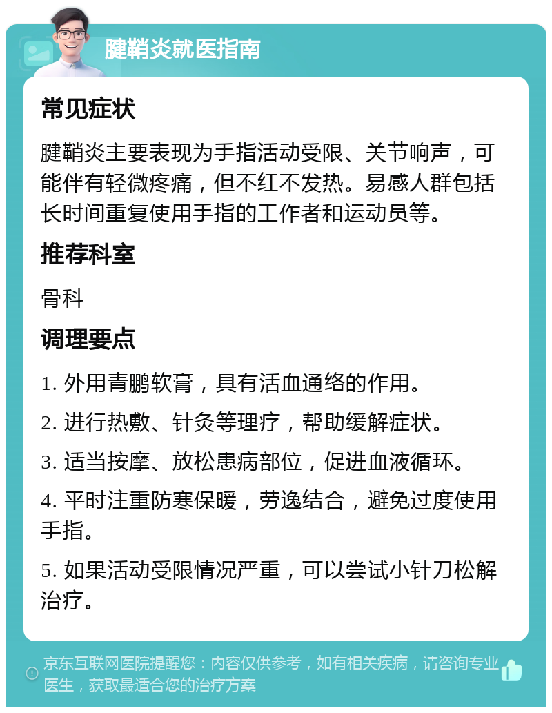 腱鞘炎就医指南 常见症状 腱鞘炎主要表现为手指活动受限、关节响声，可能伴有轻微疼痛，但不红不发热。易感人群包括长时间重复使用手指的工作者和运动员等。 推荐科室 骨科 调理要点 1. 外用青鹏软膏，具有活血通络的作用。 2. 进行热敷、针灸等理疗，帮助缓解症状。 3. 适当按摩、放松患病部位，促进血液循环。 4. 平时注重防寒保暖，劳逸结合，避免过度使用手指。 5. 如果活动受限情况严重，可以尝试小针刀松解治疗。