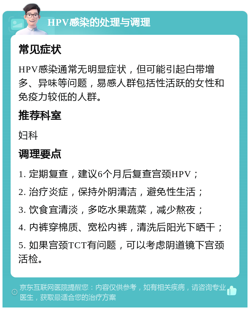 HPV感染的处理与调理 常见症状 HPV感染通常无明显症状，但可能引起白带增多、异味等问题，易感人群包括性活跃的女性和免疫力较低的人群。 推荐科室 妇科 调理要点 1. 定期复查，建议6个月后复查宫颈HPV； 2. 治疗炎症，保持外阴清洁，避免性生活； 3. 饮食宜清淡，多吃水果蔬菜，减少熬夜； 4. 内裤穿棉质、宽松内裤，清洗后阳光下晒干； 5. 如果宫颈TCT有问题，可以考虑阴道镜下宫颈活检。