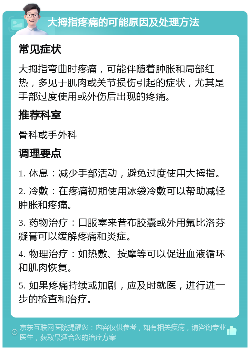 大拇指疼痛的可能原因及处理方法 常见症状 大拇指弯曲时疼痛，可能伴随着肿胀和局部红热，多见于肌肉或关节损伤引起的症状，尤其是手部过度使用或外伤后出现的疼痛。 推荐科室 骨科或手外科 调理要点 1. 休息：减少手部活动，避免过度使用大拇指。 2. 冷敷：在疼痛初期使用冰袋冷敷可以帮助减轻肿胀和疼痛。 3. 药物治疗：口服塞来昔布胶囊或外用氟比洛芬凝膏可以缓解疼痛和炎症。 4. 物理治疗：如热敷、按摩等可以促进血液循环和肌肉恢复。 5. 如果疼痛持续或加剧，应及时就医，进行进一步的检查和治疗。