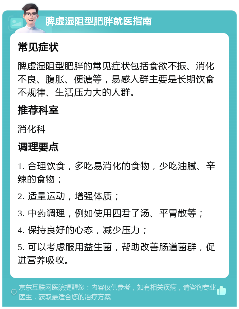 脾虚湿阻型肥胖就医指南 常见症状 脾虚湿阻型肥胖的常见症状包括食欲不振、消化不良、腹胀、便溏等，易感人群主要是长期饮食不规律、生活压力大的人群。 推荐科室 消化科 调理要点 1. 合理饮食，多吃易消化的食物，少吃油腻、辛辣的食物； 2. 适量运动，增强体质； 3. 中药调理，例如使用四君子汤、平胃散等； 4. 保持良好的心态，减少压力； 5. 可以考虑服用益生菌，帮助改善肠道菌群，促进营养吸收。