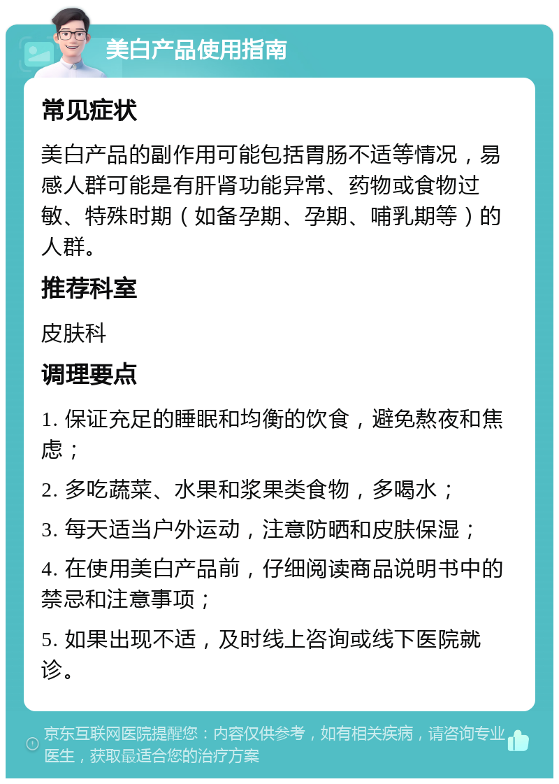 美白产品使用指南 常见症状 美白产品的副作用可能包括胃肠不适等情况，易感人群可能是有肝肾功能异常、药物或食物过敏、特殊时期（如备孕期、孕期、哺乳期等）的人群。 推荐科室 皮肤科 调理要点 1. 保证充足的睡眠和均衡的饮食，避免熬夜和焦虑； 2. 多吃蔬菜、水果和浆果类食物，多喝水； 3. 每天适当户外运动，注意防晒和皮肤保湿； 4. 在使用美白产品前，仔细阅读商品说明书中的禁忌和注意事项； 5. 如果出现不适，及时线上咨询或线下医院就诊。