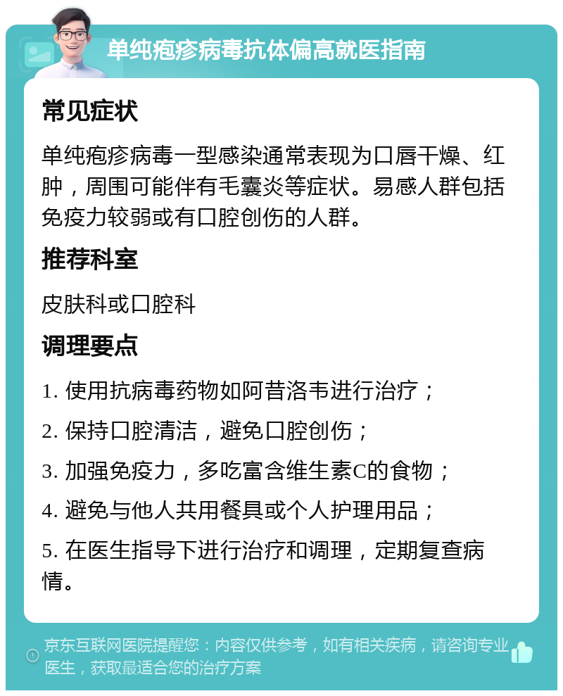 单纯疱疹病毒抗体偏高就医指南 常见症状 单纯疱疹病毒一型感染通常表现为口唇干燥、红肿，周围可能伴有毛囊炎等症状。易感人群包括免疫力较弱或有口腔创伤的人群。 推荐科室 皮肤科或口腔科 调理要点 1. 使用抗病毒药物如阿昔洛韦进行治疗； 2. 保持口腔清洁，避免口腔创伤； 3. 加强免疫力，多吃富含维生素C的食物； 4. 避免与他人共用餐具或个人护理用品； 5. 在医生指导下进行治疗和调理，定期复查病情。