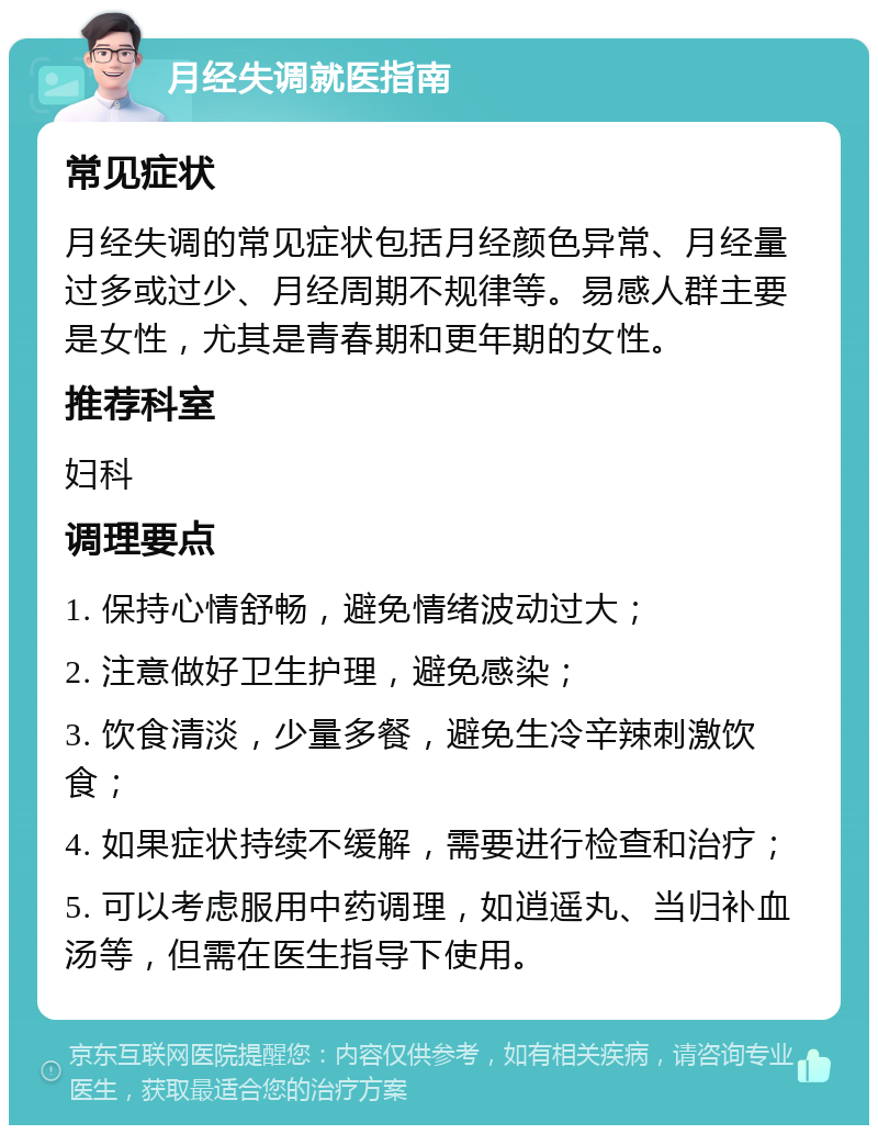 月经失调就医指南 常见症状 月经失调的常见症状包括月经颜色异常、月经量过多或过少、月经周期不规律等。易感人群主要是女性，尤其是青春期和更年期的女性。 推荐科室 妇科 调理要点 1. 保持心情舒畅，避免情绪波动过大； 2. 注意做好卫生护理，避免感染； 3. 饮食清淡，少量多餐，避免生冷辛辣刺激饮食； 4. 如果症状持续不缓解，需要进行检查和治疗； 5. 可以考虑服用中药调理，如逍遥丸、当归补血汤等，但需在医生指导下使用。